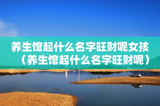 养生馆起什么名字旺财呢女孩（养生馆起什么名字旺财呢）