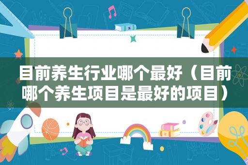 目前养生行业哪个最好（目前哪个养生项目是最好的项目）
