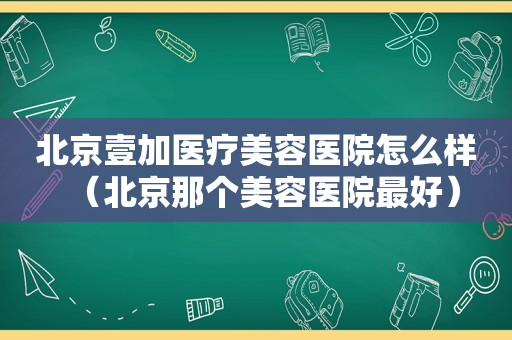 北京壹加医疗美容医院怎么样（北京那个美容医院最好）