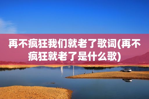 再不疯狂我们就老了歌词(再不疯狂就老了是什么歌)