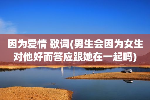 因为爱情 歌词(男生会因为女生对他好而答应跟她在一起吗)