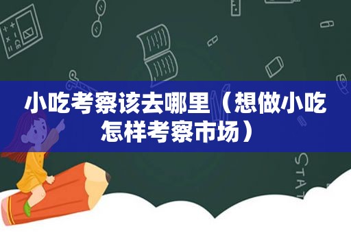 小吃考察该去哪里（想做小吃怎样考察市场）