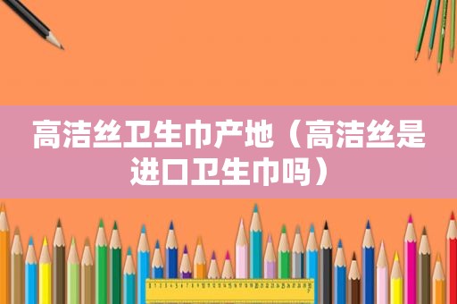 高洁丝卫生巾产地（高洁丝是进口卫生巾吗）