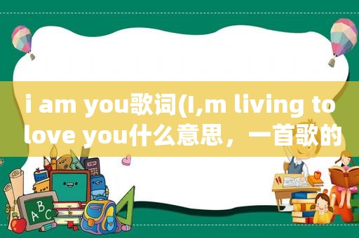 i am you歌词(I,m living to love you什么意思，一首歌的名字)