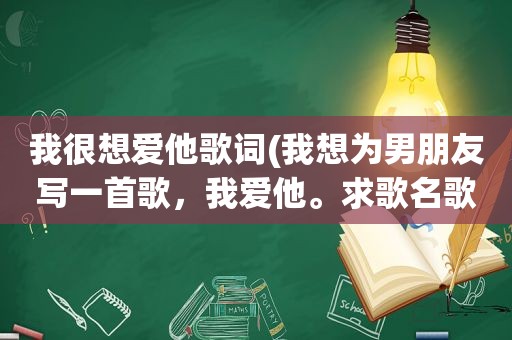 我很想爱他歌词(我想为男朋友写一首歌，我爱他。求歌名歌词)