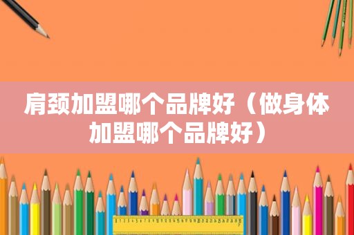 肩颈加盟哪个品牌好（做身体加盟哪个品牌好）