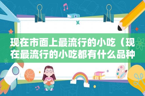 现在市面上最流行的小吃（现在最流行的小吃都有什么品种）