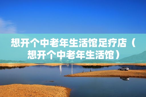 想开个中老年生活馆足疗店（想开个中老年生活馆）