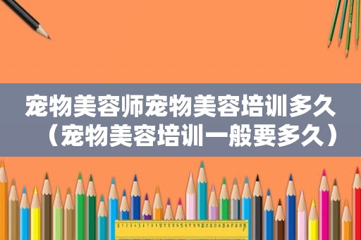 宠物美容师宠物美容培训多久（宠物美容培训一般要多久）