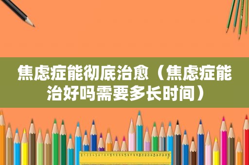 焦虑症能彻底治愈（焦虑症能治好吗需要多长时间）