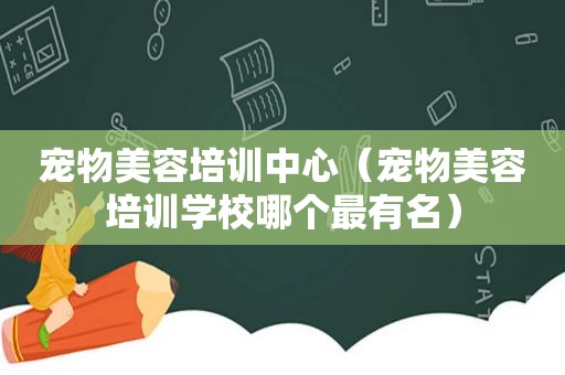宠物美容培训中心（宠物美容培训学校哪个最有名）