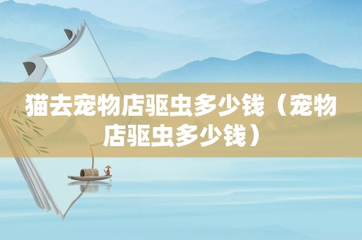 猫去宠物店驱虫多少钱（宠物店驱虫多少钱）