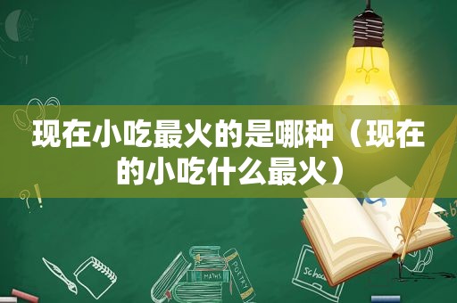 现在小吃最火的是哪种（现在的小吃什么最火）
