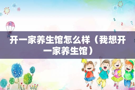 开一家养生馆怎么样（我想开一家养生馆）