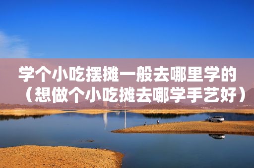 学个小吃摆摊一般去哪里学的（想做个小吃摊去哪学手艺好）