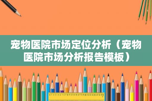 宠物医院市场定位分析（宠物医院市场分析报告模板）