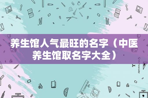 养生馆人气最旺的名字（中医养生馆取名字大全）