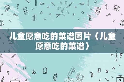 儿童愿意吃的菜谱图片（儿童愿意吃的菜谱）