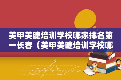 美甲美睫培训学校哪家排名第一长春（美甲美睫培训学校哪家排名第一）