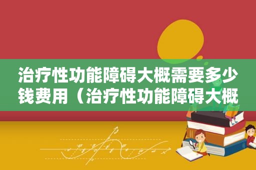 治疗性功能障碍大概需要多少钱费用（治疗性功能障碍大概需要多少钱）
