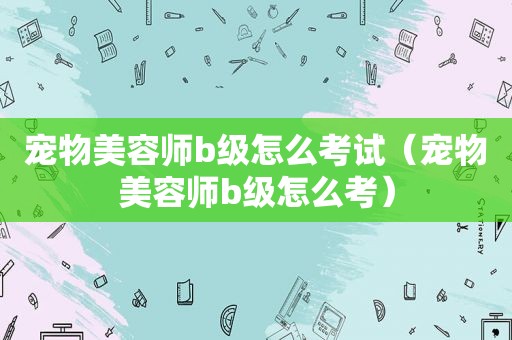 宠物美容师b级怎么考试（宠物美容师b级怎么考）