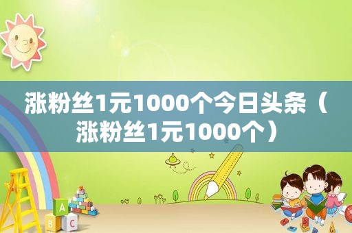 涨粉丝1元1000个今日头条（涨粉丝1元1000个）