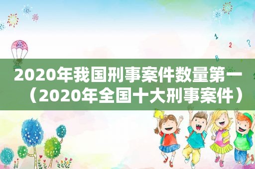 2020年我国刑事案件数量第一（2020年全国十大刑事案件）