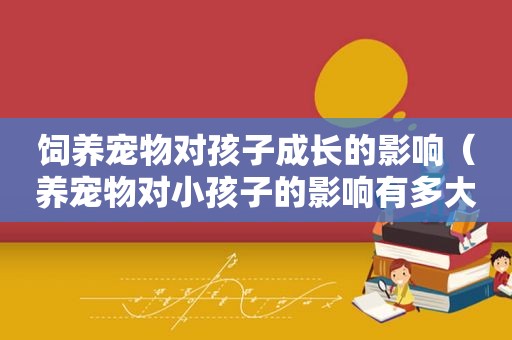 饲养宠物对孩子成长的影响（养宠物对小孩子的影响有多大）