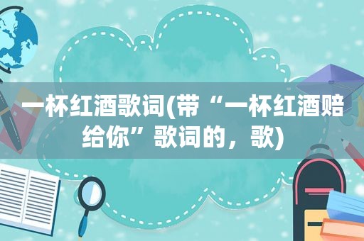 一杯红酒歌词(带“一杯红酒赔给你”歌词的，歌)