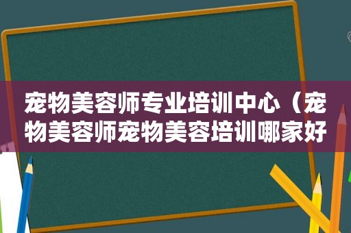 宠物美容师专业培训中心（宠物美容师宠物美容培训哪家好）