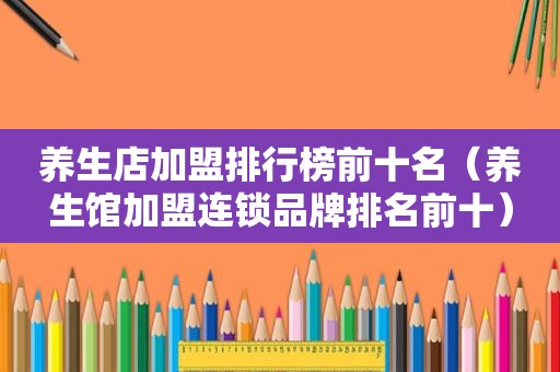 养生店加盟排行榜前十名（养生馆加盟连锁品牌排名前十）