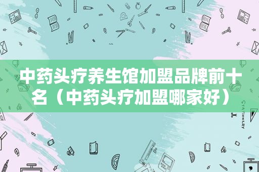 中药头疗养生馆加盟品牌前十名（中药头疗加盟哪家好）