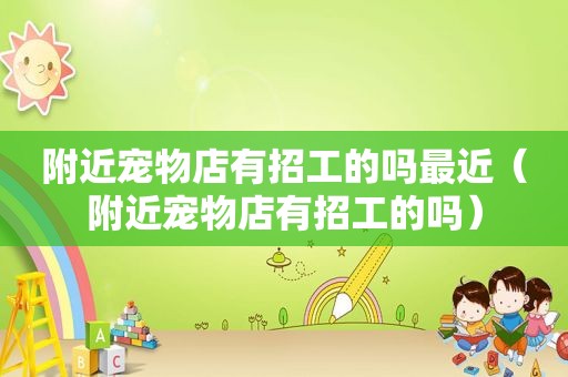 附近宠物店有招工的吗最近（附近宠物店有招工的吗）
