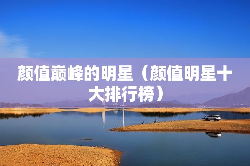 颜值巅峰的明星（颜值明星十大排行榜）