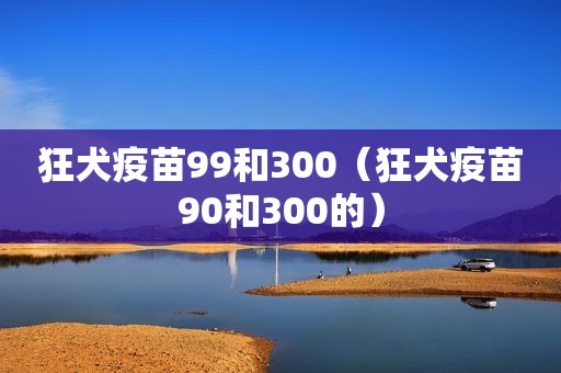 狂犬疫苗99和300（狂犬疫苗90和300的）