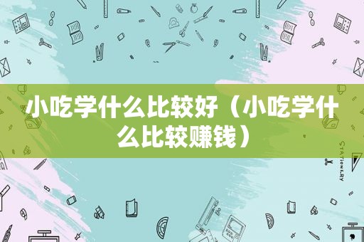 小吃学什么比较好（小吃学什么比较赚钱）
