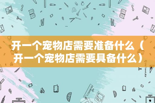 开一个宠物店需要准备什么（开一个宠物店需要具备什么）
