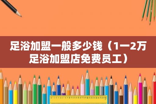 足浴加盟一般多少钱（1一2万足浴加盟店免费员工）