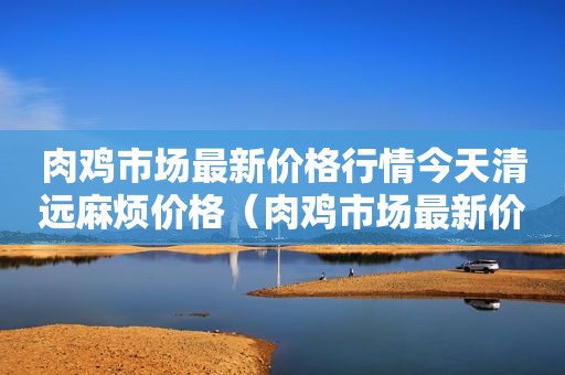 肉鸡市场最新价格行情今天清远麻烦价格（肉鸡市场最新价格行情）