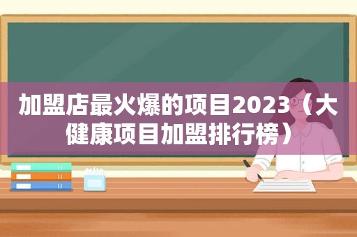 加盟店最火爆的项目2023（大健康项目加盟排行榜）