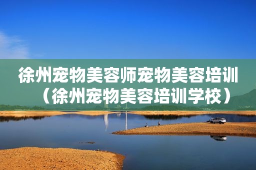 徐州宠物美容师宠物美容培训（徐州宠物美容培训学校）
