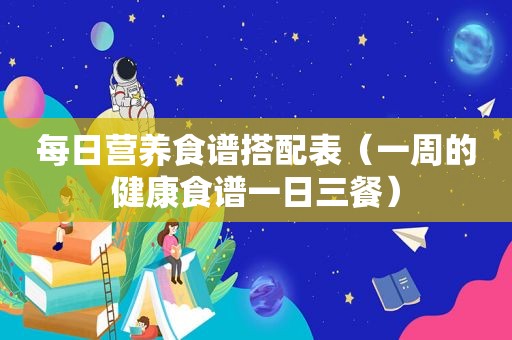 每日营养食谱搭配表（一周的健康食谱一日三餐）