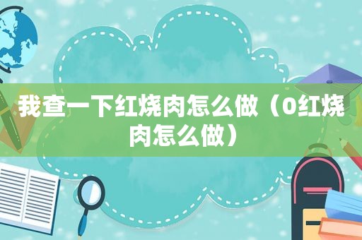 我查一下红烧肉怎么做（0红烧肉怎么做）