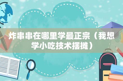 炸串串在哪里学最正宗（我想学小吃技术摆摊）