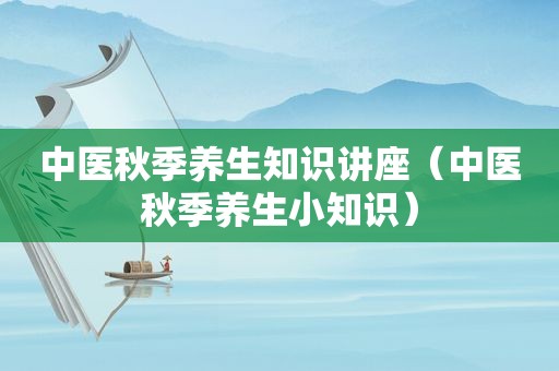 中医秋季养生知识讲座（中医秋季养生小知识）