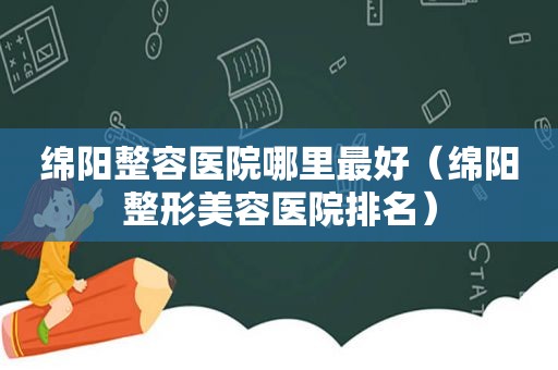 绵阳整容医院哪里最好（绵阳整形美容医院排名）