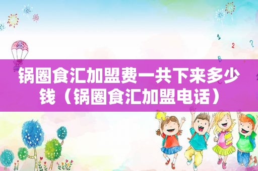 锅圈食汇加盟费一共下来多少钱（锅圈食汇加盟电话）
