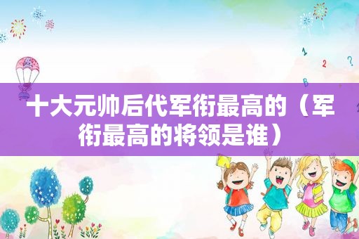 十大元帅后代军衔最高的（军衔最高的将领是谁）