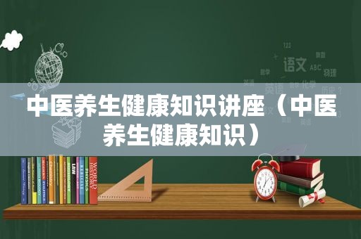 中医养生健康知识讲座（中医养生健康知识）