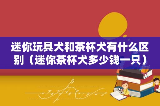 迷你玩具犬和茶杯犬有什么区别（迷你茶杯犬多少钱一只）
